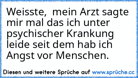 Weisste,  mein Arzt sagte mir mal das ich unter psychischer Krankung leide seit dem hab ich Angst vor Menschen.