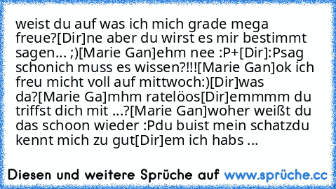 weist du auf was ich mich grade mega freue
?
[Dir]
ne aber du wirst es mir bestimmt sagen... ;)
[Marie Gan]
ehm nee :P+
[Dir]
:P
sag schon
ich muss es wissen?
!!!
[Marie Gan]
ok ich freu micht voll auf mittwoch
:)
♥
[Dir]
was da?
[Marie Ga]
mhm rate
löos
[Dir]
emmmm du triffst dich mit ...?
[Marie Gan]
woher weißt du das schoon wieder :P
du buist mein schatz
du kennt mich zu gut
[Dir]
em ich habs ...