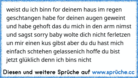 weist du ich binn for deinem haus im regen geschtangen habe for deinen augen geweint und habe gehoft das du mich in den arm nimst und sagst sorry baby wolte dich nicht ferletzen un mir einen kus gibst aber du du hast mich einfach schtehen gelassen
ich hoffe du bist jetzt glüklich denn ich bins nicht
♥