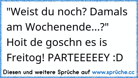 "Weist du noch? Damals am Wochenende...?" Hoit de goschn es is Freitog! PARTEEEEEY :D