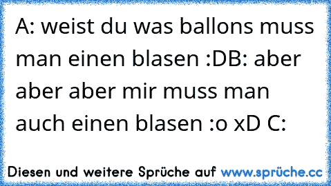 A: weist du was ballons muss man einen blasen :D
B: aber aber aber mir muss man auch einen blasen :o xD C: