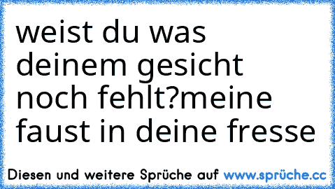 weist du was deinem gesicht noch fehlt?
meine faust in deine fresse