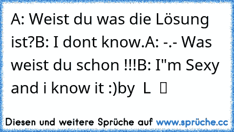 A: Weist du was die Lösung ist?
B: I dont know.
A: -.- Was weist du schon !!!
B: I"m Sexy and i know it :)
by ∂αѕ Lєвєη ιѕт ▷н α я т ◁ вαву