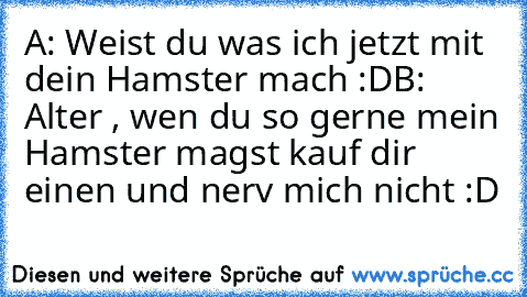 A: Weist du was ich jetzt mit dein Hamster mach :D
B: Alter , wen du so gerne mein Hamster magst kauf dir einen und nerv mich nicht :D