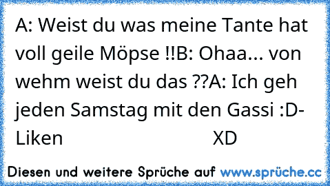 A: Weist du was meine Tante hat  voll geile Möpse !!
B: Ohaa... von wehm weist du das ??
A: Ich geh jeden Samstag mit den Gassi :D
- Liken
                               XD