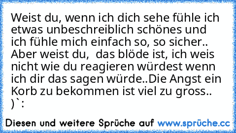 Weist du, wenn ich dich sehe fühle ich etwas unbeschreiblich schönes und ich fühle mich einfach so, so sicher.. Aber weist du,  das blöde ist, ich weis nicht wie du reagieren würdest wenn ich dir das sagen würde..
Die Angst ein Korb zu bekommen ist viel zu gross.. )`: