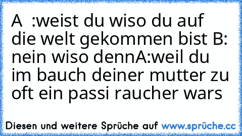 A  :weist du wiso du auf die welt gekommen bist 
B: nein wiso denn
A:weil du im bauch deiner mutter zu oft ein passi raucher wars