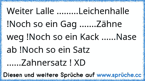 Weiter Lalle .........Leichenhalle !
Noch so ein Gag .......Zähne weg !
Noch so ein Kack ......Nase ab !
Noch so ein Satz ......Zahnersatz ! XD