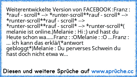 Weiterentwickelte Version von FACEBOOK :
Franz : *rauf - scroll* --> *runter-scroll*
*rauf - scroll* --> *runter-scroll*
*rauf - scroll* --> *runter-scroll*
*rauf - scroll* --> *runter-scroll*
( melanie ist online.)
Melanie : Hi :) und hast du Heute schon wa.....
Franz : :O
Melanie : :O ...
Franz : ... ich kann das erklä/(*antwort gebloggt*)
Melanie : Du perverses Schwein du hast doch nicht etw...