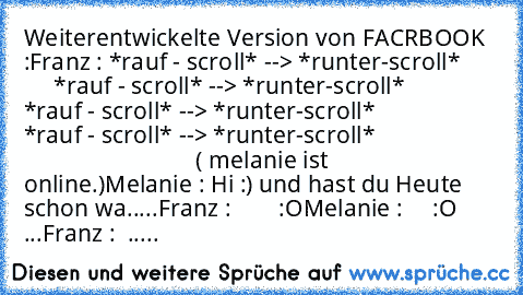 Weiterentwickelte Version von FACRBOOK :
Franz : *rauf - scroll* --> *runter-scroll*
            *rauf - scroll* --> *runter-scroll*
            *rauf - scroll* --> *runter-scroll*
            *rauf - scroll* --> *runter-scroll*
                                                  ( melanie ist online.)
Melanie : Hi :) und hast du Heute schon wa.....
Franz :        :O
Melanie :     :O ...
Franz :  .....