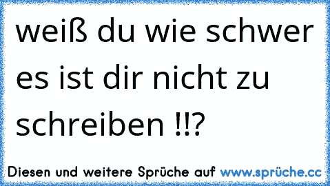 weiß du wie schwer es ist dir nicht zu schreiben !!?