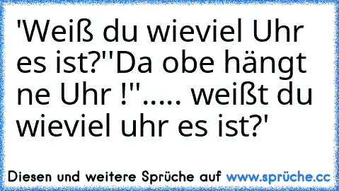 'Weiß du wieviel Uhr es ist?'
'Da obe hängt ne Uhr !'
'..... weißt du wieviel uhr es ist?'