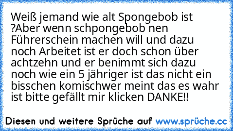 Weiß jemand wie alt Spongebob ist ?
Aber wenn schpongebob nen Führerschein machen will und dazu noch Arbeitet ist er doch schon über achtzehn und er benimmt sich dazu noch wie ein 5 jähriger ist das nicht ein bisschen komisch
wer meint das es wahr ist bitte gefällt mir klicken 
DANKE!!