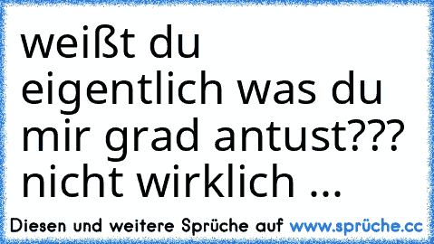 weißt du eigentlich was du mir grad antust??? nicht wirklich ...