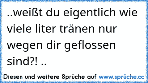 ..weißt du eigentlich wie viele liter tränen nur wegen dir geflossen sind?! ♥..