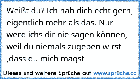 Weißt du? Ich hab dich echt gern, eigentlich mehr als das. Nur werd ich´s dir nie sagen können, weil du niemals zugeben wirst ,dass du mich magst