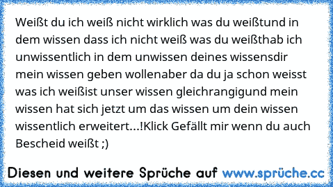 Weißt du ich weiß nicht wirklich was du weißt
und in dem wissen dass ich nicht weiß was du weißt
hab ich unwissentlich in dem unwissen deines wissens
dir mein wissen geben wollen
aber da du ja schon weisst was ich weiß
ist unser wissen gleichrangig
und mein wissen hat sich jetzt um das wissen um dein wissen wissentlich erweitert...!
Klick Gefällt mir wenn du auch Bescheid weißt ;)