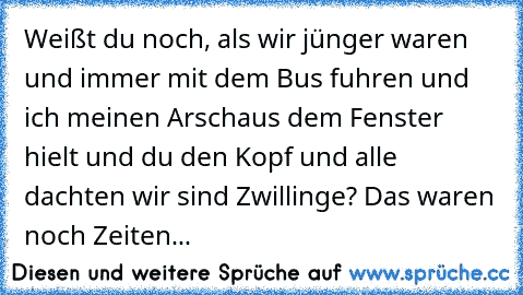 Weißt du noch, als wir jünger waren und immer mit dem Bus fuhren und ich meinen Arsch
aus dem Fenster hielt und du den Kopf und alle dachten wir sind Zwillinge? Das waren noch Zeiten...