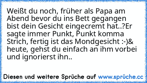 Weißt du noch, früher als Papa am Abend bevor du ins Bett gegangen bist dein Gesicht eingecremt hat..?
Er sagte immer Punkt, Punkt komma Strich, fertig ist das Mondgesicht :-)
& heute, gehst du einfach an ihm vorbei und ignorierst ihn..