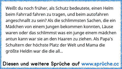 Weißt du noch früher, als Schutz bedeutete, einen Helm beim Fahrrad fahren zu tragen, und beim autofahren angeschnallt zu sein? Als die schlimmsten Sachen, die ein Mädchen von einem Jungen bekommen konnten, Läuse waren oder das schlimmst was ein junge einem mädchen antun kann war sie an den Haaren zu ziehen. Als Papa's Schultern der höchste Platz der Welt und Mama die größte Heldin war die die ...