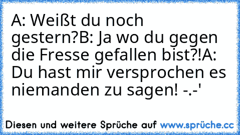 A: Weißt du noch gestern?
B: Ja wo du gegen die Fresse gefallen bist?!
A: Du hast mir versprochen es niemanden zu sagen! -.-'