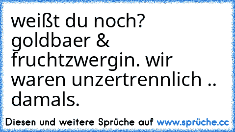 weißt du noch? goldbaer & fruchtzwergin. wir waren unzertrennlich .. damals.