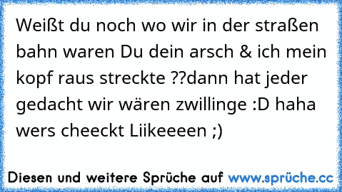 Weißt du noch wo wir in der straßen bahn waren Du dein arsch & ich mein kopf raus streckte ??
dann hat jeder gedacht wir wären zwillinge :D haha wers cheeckt Liikeeeen ;)