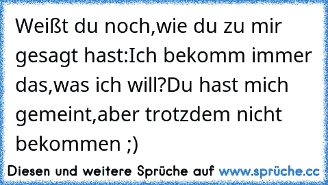 Weißt du noch,wie du zu mir gesagt hast:Ich bekomm immer das,was ich will?Du hast mich gemeint,aber trotzdem nicht bekommen ;)