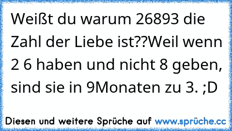 Weißt du warum 26893 die Zahl der Liebe ist??
Weil wenn 2 6 haben und nicht 8 geben, sind sie in 9Monaten zu 3. ;D ♥♥