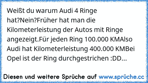 Weißt du warum Audi 4 Ringe hat?
Nein?
Früher hat man die Kilometerleistung der Autos mit Ringe angezeigt.
Für jeden Ring 100.000 KM
Also Audi hat Kilometerleistung 400.000 KM
Bei Opel ist der Ring durchgestrichen :DD...╩