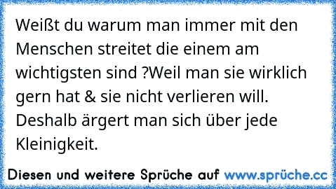 Weißt du warum man immer mit den Menschen streitet die einem am wichtigsten sind ?
Weil man sie wirklich gern hat & sie nicht verlieren will. Deshalb ärgert man sich über jede Kleinigkeit. ♥