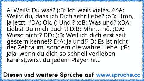 A: Weißt Du was? (:
B: Ich weiß vieles..^^
A: Weißt du, dass ich Dich sehr liebe? :o
B: Hmn, ja jetzt. :'D
A: Ok. (: Und ? :o
B: Was und? xD
A: Liebst Du mich auch?! D:
B: Mhn... nö. ;D
A: Wieso nicht? DD: ):
B: Weil ich dich erst seit gestern kenne!? D:
A: Ja und!? D: Es ist nicht der Zeitraum, sondern die wahre Liebe! ):
B: Jaja, wenn du dich so schnell verlieben kannst,
wirst du jedem Player...