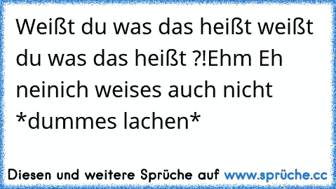 Weißt du was das heißt weißt du was das heißt ?!
Ehm Eh nein
ich weises auch nicht *dummes lachen*