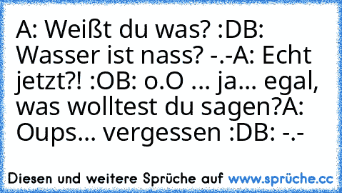 A: Weißt du was? :D
B: Wasser ist nass? -.-
A: Echt jetzt?! :O
B: o.O ... ja... egal, was wolltest du sagen?
A: Oups... vergessen :D
B: -.-