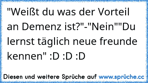 "Weißt du was der Vorteil an Demenz ist?"
-"Nein"
"Du lernst täglich neue freunde kennen" :D :D :D