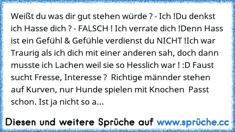 Weißt du was dir gut stehen würde ? - Ich !
Du denkst ich Hasse dich ? - FALSCH ! Ich verrate dich !
Denn Hass ist ein Gefühl & Gefühle verdienst du NICHT !
Ich war Traurig als ich dich mit einer anderen sah, doch dann musste ich Lachen weil sie so Hesslich war ! :D Faust sucht Fresse, Interesse ?  Richtige männder stehen auf Kurven, nur Hunde spielen mit Knochen  Passt schon. Ist ja nicht so als ...