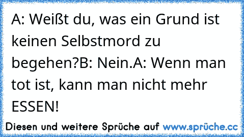 A: Weißt du, was ein Grund ist keinen Selbstmord zu begehen?
B: Nein.
A: Wenn man tot ist, kann man nicht mehr ESSEN!