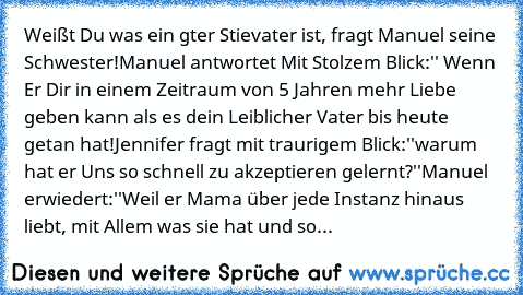 Weißt Du was ein gter Stievater ist, fragt Manuel seine Schwester!Manuel antwortet Mit Stolzem Blick:'' Wenn Er Dir in einem Zeitraum von 5 Jahren mehr Liebe geben kann als es dein Leiblicher Vater bis heute getan hat!Jennifer fragt mit traurigem Blick:''warum hat er Uns so schnell zu akzeptieren gelernt?''Manuel erwiedert:''Weil er Mama über jede Instanz hinaus liebt, mit Allem was sie hat und so...