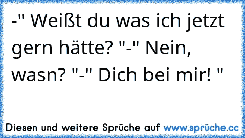 -" Weißt du was ich jetzt gern hätte? "
-" Nein, wasn? "
-" Dich bei mir! " 
♥