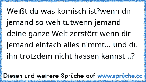 Weißt du was komisch ist?
wenn dir jemand so weh tut
wenn jemand deine ganze Welt zerstört wenn dir jemand einfach alles nimmt
....und du ihn trotzdem nicht hassen kannst...?