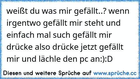 weißt du was mir gefällt..? wenn irgentwo gefällt mir steht und einfach mal such gefällt mir drücke also drücke jetzt gefällt mir und lächle den pc an:):D