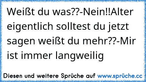 Weißt du was??-Nein!!Alter eigentlich solltest du jetzt sagen weißt du mehr??
-Mir ist immer langweilig