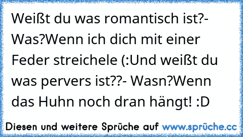 Weißt du was romantisch ist?
- Was?
Wenn ich dich mit einer Feder streichele (:
Und weißt du was pervers ist??
- Wasn?
Wenn das Huhn noch dran hängt! 
:D