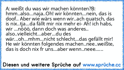 A: weißt du was wir machen könnten?
B: hmm..also...naja..Oh! wir könnten...nein, das is doof.. Aber wie wärs wenn wir..ach quatsch, das is nix..tja...da fällt mir nix mehr ei- Ah! ich habs, wir ...nööö, dann doch was anderes.. also..vielleicht...aber...du des wär...oh...mhm...nicht schlecht...das gefällt mir! He wir könnten folgendes machen..nee..weißte, das is doch nix fr uns...aber wenn..neee...