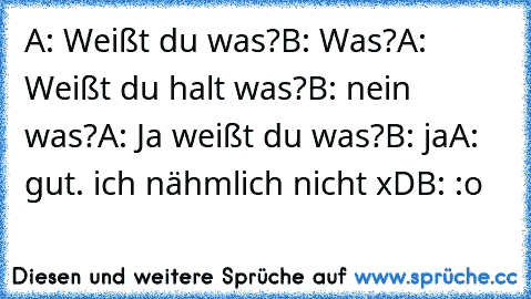 A: Weißt du was?
B: Was?
A: Weißt du halt was?
B: nein was?
A: Ja weißt du was?
B: ja
A: gut. ich nähmlich nicht xD
B: :o