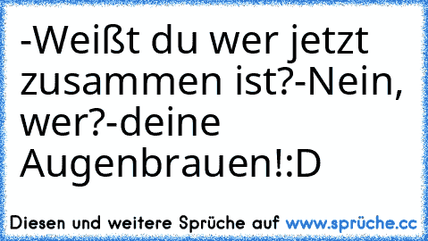 -Weißt du wer jetzt zusammen ist?
-Nein, wer?
-deine Augenbrauen!
:D