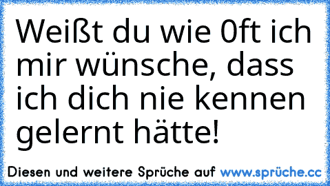 Weißt du wie 0ft ich mir wünsche, dass ich dich nie kennen gelernt hätte!