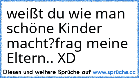 weißt du wie man schöne Kinder macht?
frag meine Eltern.. XD