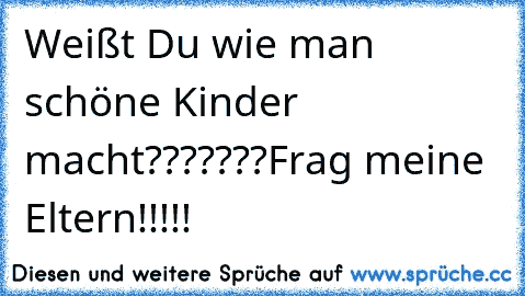 Weißt Du wie man schöne Kinder macht???????
Frag meine Eltern!!!!!