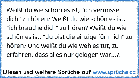 Weißt du wie schön es ist, "ich vermisse dich" zu hören? Weißt du wie schön es ist, "ich brauche dich" zu hören? Weißt du wie schön es ist, "du bist die einzige für mich" zu hören? Und weißt du wie weh es tut, zu erfahren, dass alles nur gelogen war...?!